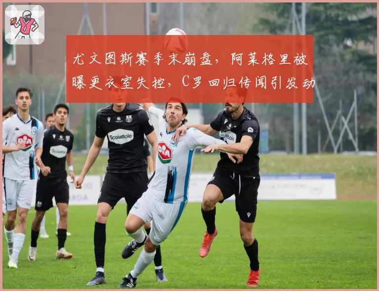 尤文图斯赛季末崩盘，阿莱格里被曝更衣室失控，C罗回归传闻引发动荡