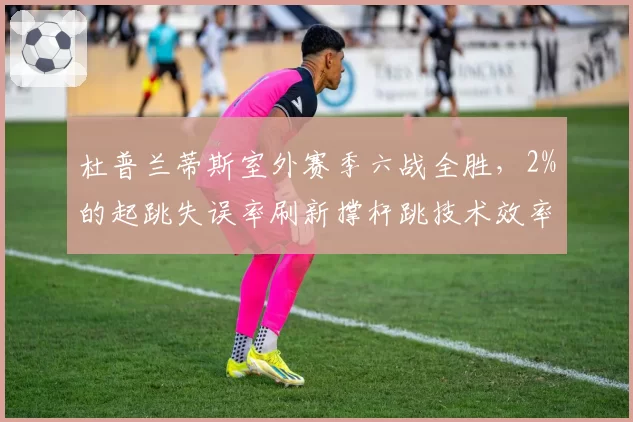 杜普兰蒂斯室外赛季六战全胜，2%的起跳失误率刷新撑杆跳技术效率纪录