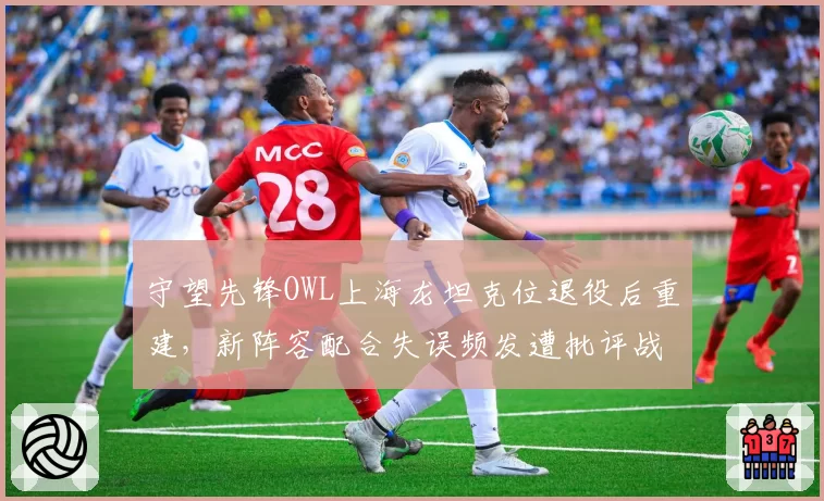 守望先锋OWL上海龙坦克位退役后重建，新阵容配合失误频发遭批评战术脱节