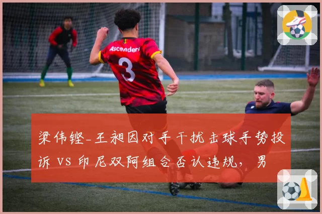 梁伟铿_王昶因对手干扰击球手势投诉 vs 印尼双阿组合否认违规，男双冲突升级