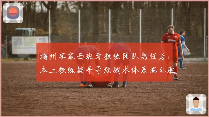 梅州客家西班牙教练团队离任后，本土教练接手导致战术体系混乱胜率暴跌