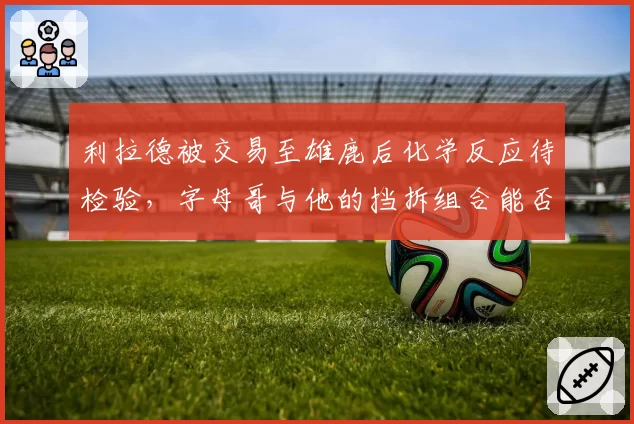 利拉德被交易至雄鹿后化学反应待检验，字母哥与他的挡拆组合能否媲美巅峰热队？