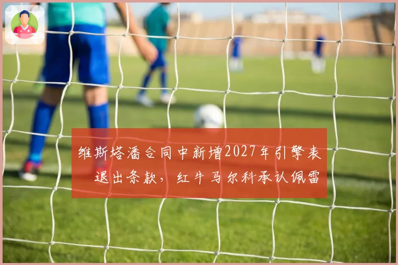 维斯塔潘合同中新增2027年引擎表現退出条款，红牛马尔科承认佩雷兹席位取决下半季表现