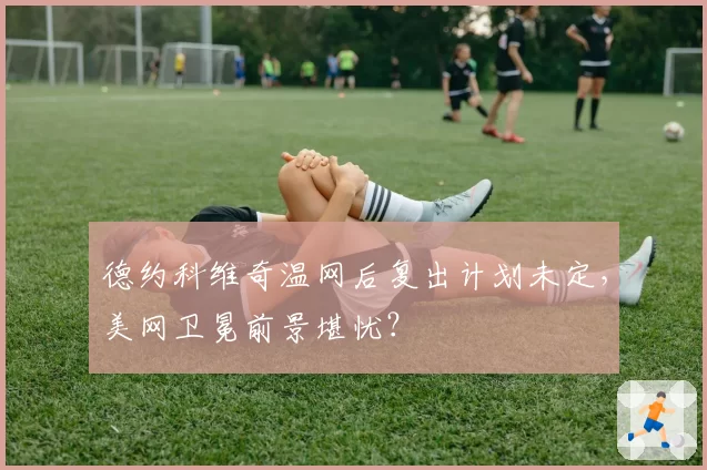 德约科维奇温网后复出计划未定，美网卫冕前景堪忧？