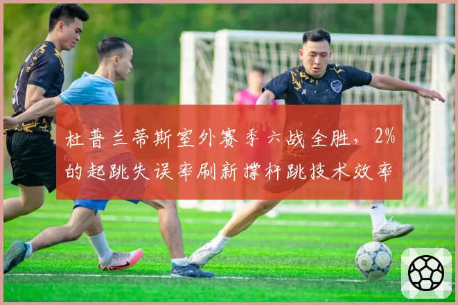 杜普兰蒂斯室外赛季六战全胜，2%的起跳失误率刷新撑杆跳技术效率纪录