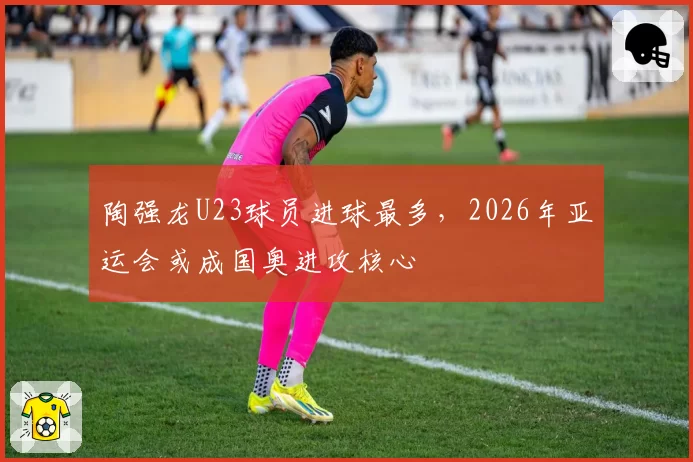 陶强龙U23球员进球最多，2026年亚运会或成国奥进攻核心