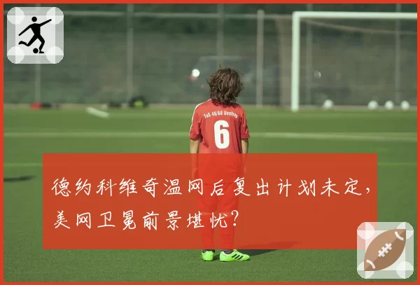 德约科维奇温网后复出计划未定，美网卫冕前景堪忧？