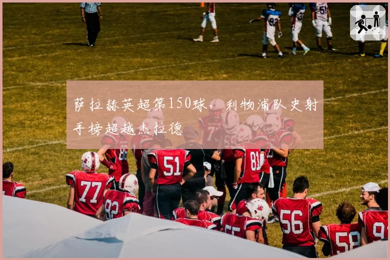 萨拉赫英超第150球，利物浦队史射手榜超越杰拉德