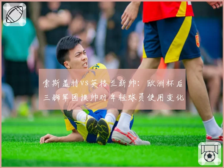 索斯盖特vs英格兰新帅:欧洲杯后三狮军团换帅对年轻球员使用变化