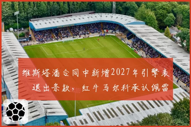 维斯塔潘合同中新增2027年引擎表現退出条款，红牛马尔科承认佩雷兹席位取决下半季表现