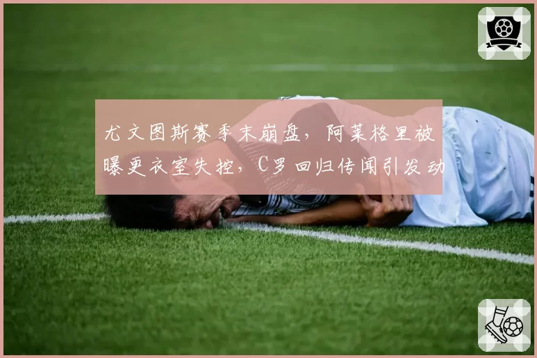 尤文图斯赛季末崩盘，阿莱格里被曝更衣室失控，C罗回归传闻引发动荡