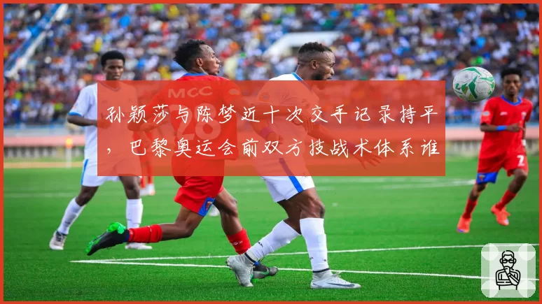 孙颖莎与陈梦近十次交手记录持平，巴黎奥运会前双方技战术体系谁更厚实？