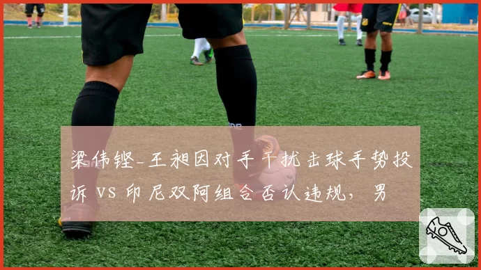 梁伟铿_王昶因对手干扰击球手势投诉 vs 印尼双阿组合否认违规，男双冲突升级
