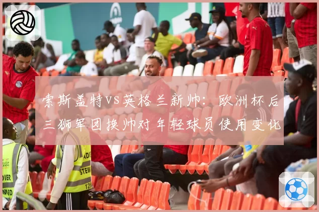 索斯盖特vs英格兰新帅：欧洲杯后三狮军团换帅对年轻球员使用变化