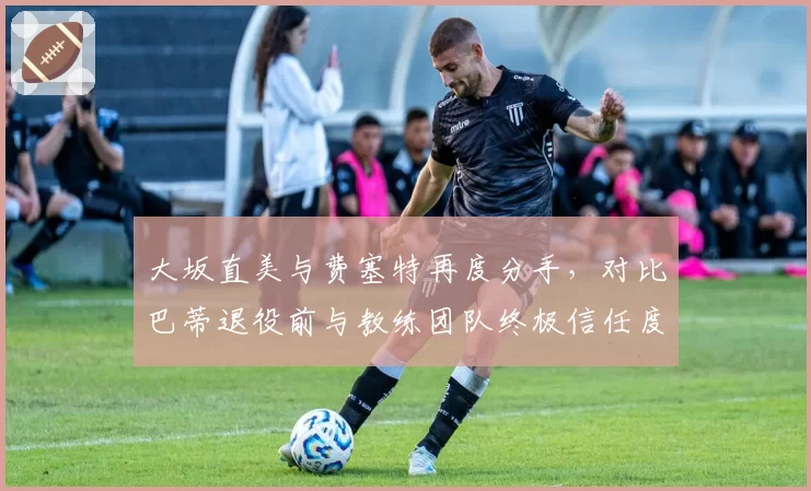 大坂直美与费塞特再度分手，对比巴蒂退役前与教练团队终极信任度