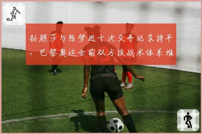 孙颖莎与陈梦近十次交手记录持平，巴黎奥运会前双方技战术体系谁更厚实？