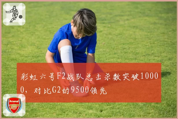 彩虹六号F2战队总击杀数突破10000，对比G2的9500领先
