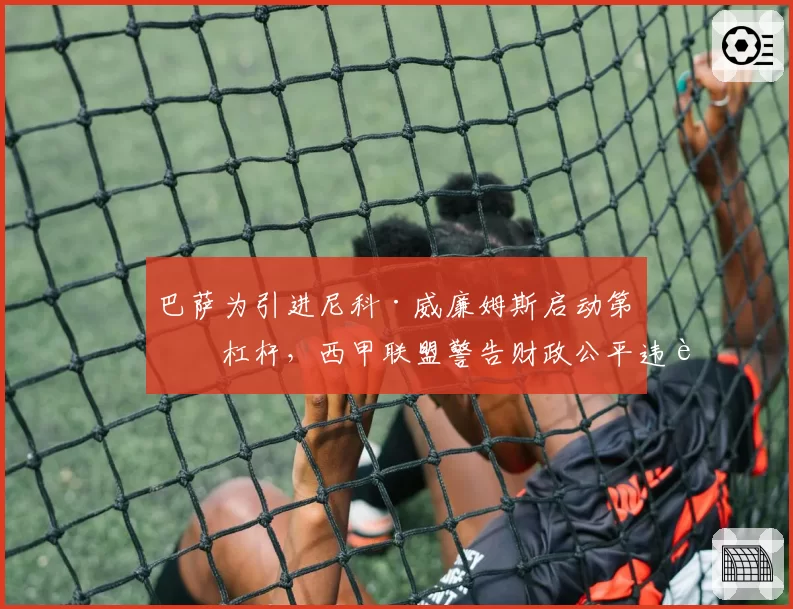 巴萨为引进尼科·威廉姆斯启动第五杠杆，西甲联盟警告财政公平违规风险