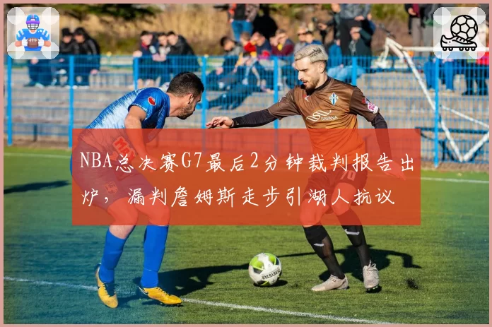 NBA总决赛G7最后2分钟裁判报告出炉，漏判詹姆斯走步引湖人抗议