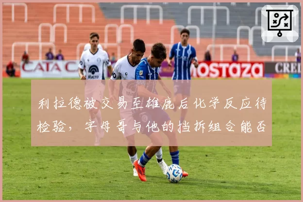 利拉德被交易至雄鹿后化学反应待检验，字母哥与他的挡拆组合能否媲美巅峰热队？