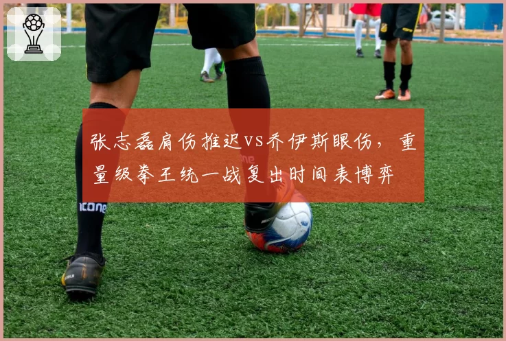 张志磊肩伤推迟vs乔伊斯眼伤，重量级拳王统一战复出时间表博弈