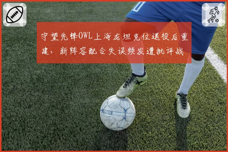 守望先锋OWL上海龙坦克位退役后重建，新阵容配合失误频发遭批评战术脱节