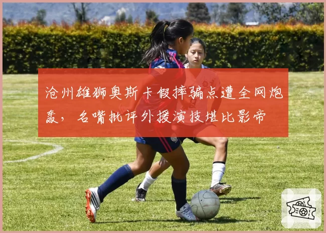 沧州雄狮奥斯卡假摔骗点遭全网炮轰，名嘴批评外援演技堪比影帝