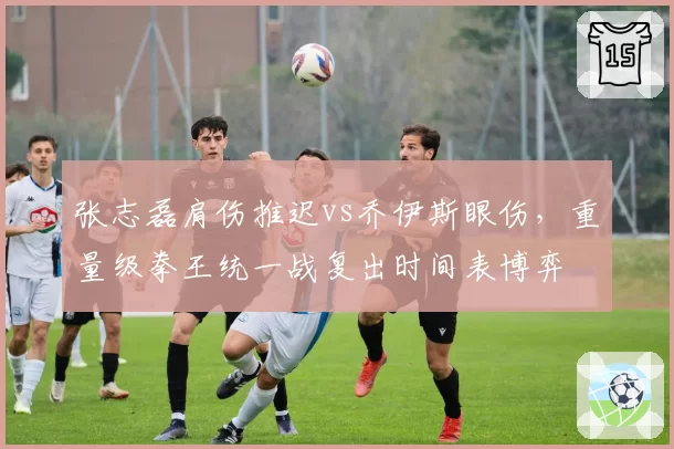 张志磊肩伤推迟vs乔伊斯眼伤，重量级拳王统一战复出时间表博弈