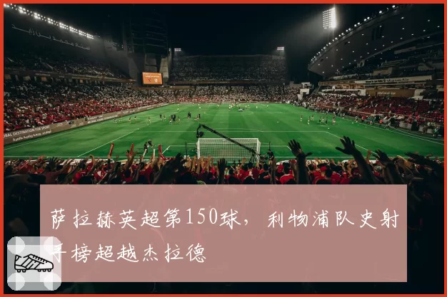 萨拉赫英超第150球，利物浦队史射手榜超越杰拉德