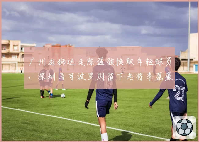 广州龙狮送走陈盈骏换取年轻球员，深圳马可波罗则留下老将李慕豪，重建vs维稳