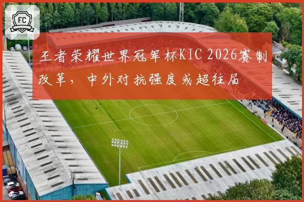 王者荣耀世界冠军杯KIC 2026赛制改革，中外对抗强度或超往届