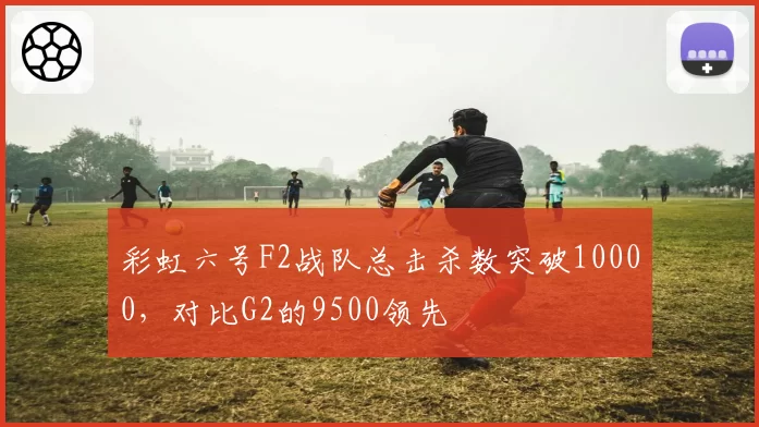 彩虹六号F2战队总击杀数突破10000，对比G2的9500领先